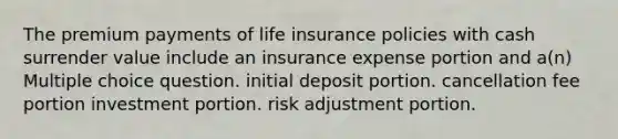 The premium payments of life insurance policies with cash surrender value include an insurance expense portion and a(n) Multiple choice question. initial deposit portion. cancellation fee portion investment portion. risk adjustment portion.