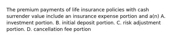 The premium payments of life insurance policies with cash surrender value include an insurance expense portion and a(n) A. investment portion. B. initial deposit portion. C. risk adjustment portion. D. cancellation fee portion