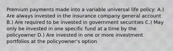 Premium payments made into a variable universal life policy: A.) Are always invested in the insurance company general account B.) Are required to be invested in government securities C.) May only be invested in one specific fund at a time by the policyowner D.) Are invested in one or more investment portfolios at the policyowner's option