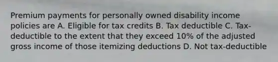 Premium payments for personally owned disability income policies are A. Eligible for tax credits B. Tax deductible C. Tax-deductible to the extent that they exceed 10% of the adjusted gross income of those itemizing deductions D. Not tax-deductible