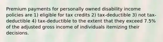 Premium payments for personally owned disability income policies are 1) eligible for tax credits 2) tax-deductible 3) not tax-deductible 4) tax-deductible to the extent that they exceed 7.5% of the adjusted gross income of individuals itemizing their decisions.