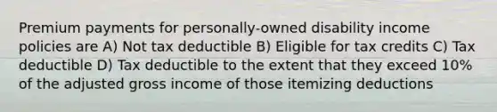 Premium payments for personally-owned disability income policies are A) Not tax deductible B) Eligible for tax credits C) Tax deductible D) Tax deductible to the extent that they exceed 10% of the adjusted gross income of those itemizing deductions