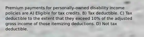 Premium payments for personally-owned disability income policies are A) Eligible for tax credits. B) Tax deductible. C) Tax deductible to the extent that they exceed 10% of the adjusted gross income of those itemizing deductions. D) Not tax deductible.