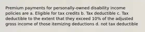 Premium payments for personally-owned disability income policies are a. Eligible for tax credits b. Tax deductible c. Tax deductible to the extent that they exceed 10% of the adjusted gross income of those itemizing deductions d. not tax deductible