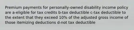 Premium payments for personally-owned disability income policy are a-eligible for tax credits b-tax deductible c-tax deductible to the extent that they exceed 10% of the adjusted gross income of those itemizing deductions d-not tax deductible