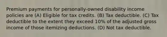 Premium payments for personally-owned disability income policies are (A) Eligible for tax credits. (B) Tax deductible. (C) Tax deductible to the extent they exceed 10% of the adjusted gross income of those itemizing deductions. (D) Not tax deductible.