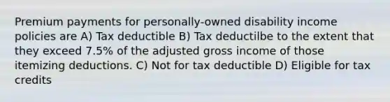 Premium payments for personally-owned disability income policies are A) Tax deductible B) Tax deductilbe to the extent that they exceed 7.5% of the adjusted gross income of those itemizing deductions. C) Not for tax deductible D) Eligible for tax credits