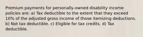 Premium payments for personally-owned disability income policies are: a) Tax deductible to the extent that they exceed 10% of the adjusted gross income of those itemizing deductions. b) Not tax deductible. c) Eligible for tax credits. d) Tax deductible.