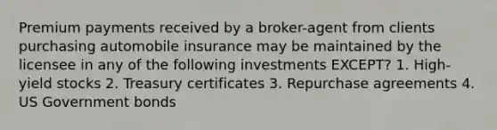 Premium payments received by a broker-agent from clients purchasing automobile insurance may be maintained by the licensee in any of the following investments EXCEPT? 1. High-yield stocks 2. Treasury certificates 3. Repurchase agreements 4. US Government bonds