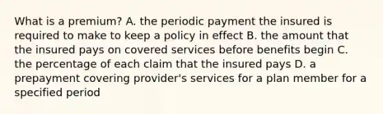 What is a premium? A. the periodic payment the insured is required to make to keep a policy in effect B. the amount that the insured pays on covered services before benefits begin C. the percentage of each claim that the insured pays D. a prepayment covering provider's services for a plan member for a specified period