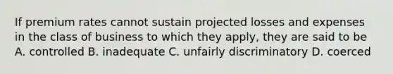 If premium rates cannot sustain projected losses and expenses in the class of business to which they apply, they are said to be A. controlled B. inadequate C. unfairly discriminatory D. coerced