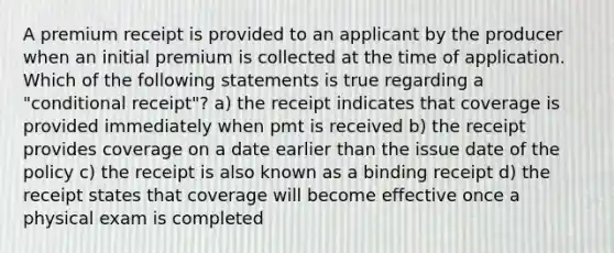 A premium receipt is provided to an applicant by the producer when an initial premium is collected at the time of application. Which of the following statements is true regarding a "conditional receipt"? a) the receipt indicates that coverage is provided immediately when pmt is received b) the receipt provides coverage on a date earlier than the issue date of the policy c) the receipt is also known as a binding receipt d) the receipt states that coverage will become effective once a physical exam is completed