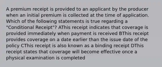 A premium receipt is provided to an applicant by the producer when an initial premium is collected at the time of application. Which of the following statements is true regarding a "Conditional Receipt"? AThis receipt indicates that coverage is provided immediately when payment is received BThis receipt provides coverage on a date earlier than the issue date of the policy CThis receipt is also known as a binding receipt DThis receipt states that coverage will become effective once a physical examination is completed