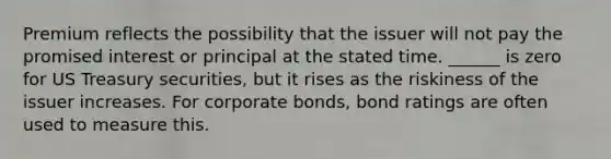 Premium reflects the possibility that the issuer will not pay the promised interest or principal at the stated time. ______ is zero for US Treasury securities, but it rises as the riskiness of the issuer increases. For corporate bonds, bond ratings are often used to measure this.