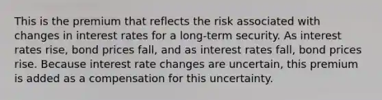 This is the premium that reflects the risk associated with changes in interest rates for a long-term security. As interest rates rise, bond prices fall, and as interest rates fall, bond prices rise. Because interest rate changes are uncertain, this premium is added as a compensation for this uncertainty.