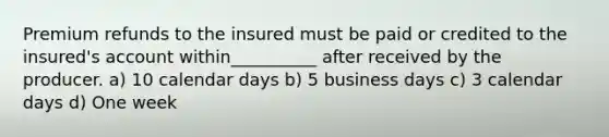 Premium refunds to the insured must be paid or credited to the insured's account within__________ after received by the producer. a) 10 calendar days b) 5 business days c) 3 calendar days d) One week