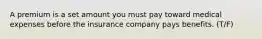 A premium is a set amount you must pay toward medical expenses before the insurance company pays benefits. (T/F)