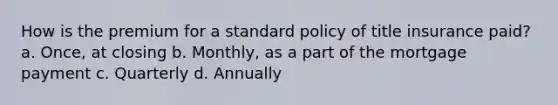 How is the premium for a standard policy of title insurance paid? a. Once, at closing b. Monthly, as a part of the mortgage payment c. Quarterly d. Annually