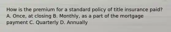 How is the premium for a standard policy of title insurance paid? A. Once, at closing B. Monthly, as a part of the mortgage payment C. Quarterly D. Annually