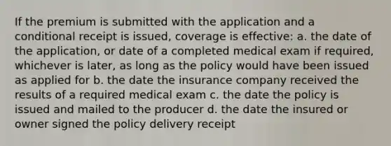 If the premium is submitted with the application and a conditional receipt is issued, coverage is effective: a. the date of the application, or date of a completed medical exam if required, whichever is later, as long as the policy would have been issued as applied for b. the date the insurance company received the results of a required medical exam c. the date the policy is issued and mailed to the producer d. the date the insured or owner signed the policy delivery receipt