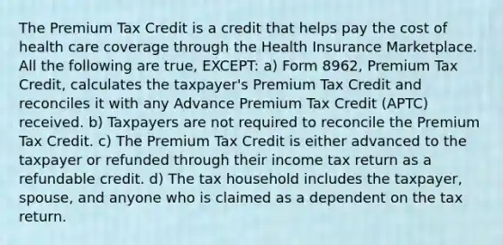 The Premium Tax Credit is a credit that helps pay the cost of health care coverage through the Health Insurance Marketplace. All the following are true, EXCEPT: a) Form 8962, Premium Tax Credit, calculates the taxpayer's Premium Tax Credit and reconciles it with any Advance Premium Tax Credit (APTC) received. b) Taxpayers are not required to reconcile the Premium Tax Credit. c) The Premium Tax Credit is either advanced to the taxpayer or refunded through their income tax return as a refundable credit. d) The tax household includes the taxpayer, spouse, and anyone who is claimed as a dependent on the tax return.