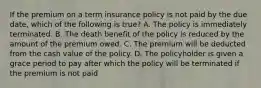 If the premium on a term insurance policy is not paid by the due date, which of the following is true? A. The policy is immediately terminated. B. The death benefit of the policy is reduced by the amount of the premium owed. C. The premium will be deducted from the cash value of the policy. D. The policyholder is given a grace period to pay after which the policy will be terminated if the premium is not paid