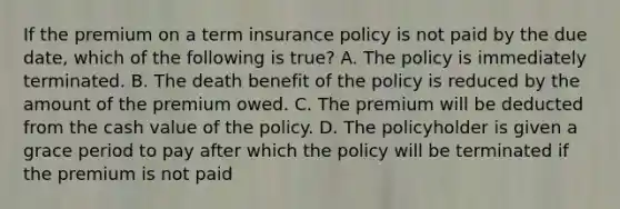 If the premium on a term insurance policy is not paid by the due date, which of the following is true? A. The policy is immediately terminated. B. The death benefit of the policy is reduced by the amount of the premium owed. C. The premium will be deducted from the cash value of the policy. D. The policyholder is given a grace period to pay after which the policy will be terminated if the premium is not paid