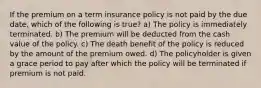 If the premium on a term insurance policy is not paid by the due date, which of the following is true? a) The policy is immediately terminated. b) The premium will be deducted from the cash value of the policy. c) The death benefit of the policy is reduced by the amount of the premium owed. d) The policyholder is given a grace period to pay after which the policy will be terminated if premium is not paid.