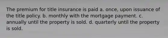 The premium for title insurance is paid a. once, upon issuance of the title policy. b. monthly with the mortgage payment. c. annually until the property is sold. d. quarterly until the property is sold.