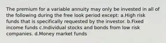 The premium for a variable annuity may only be invested in all of the following during the free look period except: a.High risk funds that is specifically requested by the investor. b.Fixed income funds c.Individual stocks and bonds from low risk companies. d.Money market funds