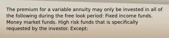 The premium for a variable annuity may only be invested in all of the following during the free look period: Fixed income funds. Money market funds. High risk funds that is specifically requested by the investor. Except: