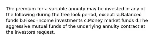 The premium for a variable annuity may be invested in any of the following during the free look period, except: a.Balanced funds b.Fixed-income investments c.Money market funds d.The aggressive mutual funds of the underlying annuity contract at the investors request.