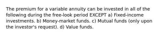 The premium for a variable annuity can be invested in all of the following during the free-look period EXCEPT a) Fixed-income investments. b) Money-market funds. c) Mutual funds (only upon the investor's request). d) Value funds.