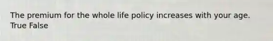 The premium for the whole life policy increases with your age. True False