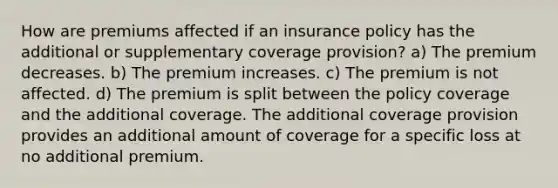 How are premiums affected if an insurance policy has the additional or supplementary coverage provision? a) The premium decreases. b) The premium increases. c) The premium is not affected. d) The premium is split between the policy coverage and the additional coverage. The additional coverage provision provides an additional amount of coverage for a specific loss at no additional premium.