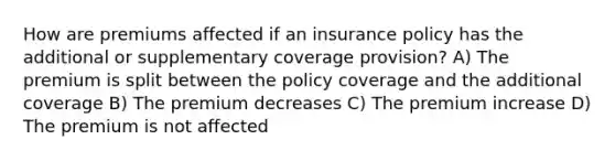 How are premiums affected if an insurance policy has the additional or supplementary coverage provision? A) The premium is split between the policy coverage and the additional coverage B) The premium decreases C) The premium increase D) The premium is not affected