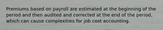 Premiums based on payroll are estimated at the beginning of the period and then audited and corrected at the end of the period, which can cause complexities for job cost accounting.