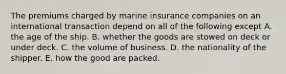 The premiums charged by marine insurance companies on an international transaction depend on all of the following except A. the age of the ship. B. whether the goods are stowed on deck or under deck. C. the volume of business. D. the nationality of the shipper. E. how the good are packed.