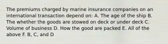 The premiums charged by marine insurance companies on an international transaction depend on: A. The age of the ship B. The whether the goods are stowed on deck or under deck C. Volume of business D. How the good are packed E. All of the above F. B, C, and D