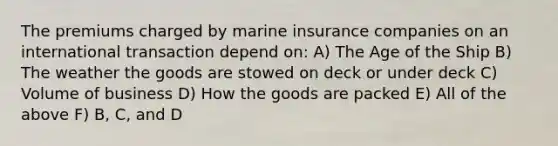 The premiums charged by marine insurance companies on an international transaction depend on: A) The Age of the Ship B) The weather the goods are stowed on deck or under deck C) Volume of business D) How the goods are packed E) All of the above F) B, C, and D