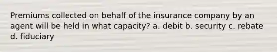 Premiums collected on behalf of the insurance company by an agent will be held in what capacity? a. debit b. security c. rebate d. fiduciary