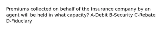 Premiums collected on behalf of the Insurance company by an agent will be held in what capacity? A-Debit B-Security C-Rebate D-Fiduciary