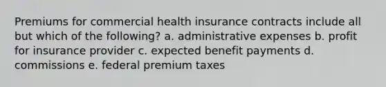 Premiums for commercial health insurance contracts include all but which of the following? a. administrative expenses b. profit for insurance provider c. expected benefit payments d. commissions e. federal premium taxes