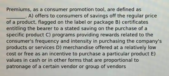 Premiums, as a consumer promotion tool, are defined as ________. A) offers to consumers of savings off the regular price of a product, flagged on the label or package B) certificates entitling the bearer to a stated saving on the purchase of a specific product C) programs providing rewards related to the consumer's frequency and intensity in purchasing the company's products or services D) merchandise offered at a relatively low cost or free as an incentive to purchase a particular product E) values in cash or in other forms that are proportional to patronage of a certain vendor or group of vendors