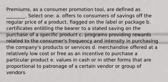 Premiums, as a consumer promotion tool, are defined as ________. Select one: a. offers to consumers of savings off the regular price of a product, flagged on the label or package b. certificates entitling the bearer to a stated saving on the purchase of a specific product c. programs providing rewards related to the consumer's frequency and intensity in purchasing the company's products or services d. merchandise offered at a relatively low cost or free as an incentive to purchase a particular product e. values in cash or in other forms that are proportional to patronage of a certain vendor or group of vendors