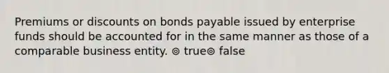 Premiums or discounts on bonds payable issued by enterprise funds should be accounted for in the same manner as those of a comparable business entity. ⊚ true⊚ false