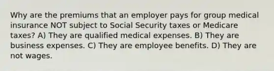 Why are the premiums that an employer pays for group medical insurance NOT subject to Social Security taxes or Medicare taxes? A) They are qualified medical expenses. B) They are business expenses. C) They are employee benefits. D) They are not wages.