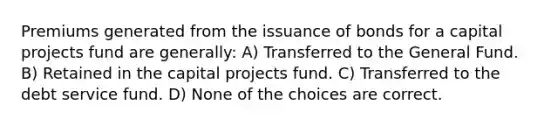 Premiums generated from the issuance of bonds for a capital projects fund are generally: A) Transferred to the General Fund. B) Retained in the capital projects fund. C) Transferred to the debt service fund. D) None of the choices are correct.