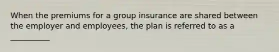 When the premiums for a group insurance are shared between the employer and employees, the plan is referred to as a __________