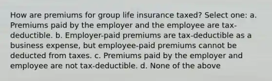 How are premiums for group life insurance taxed? Select one: a. Premiums paid by the employer and the employee are tax-deductible. b. Employer-paid premiums are tax-deductible as a business expense, but employee-paid premiums cannot be deducted from taxes. c. Premiums paid by the employer and employee are not tax-deductible. d. None of the above